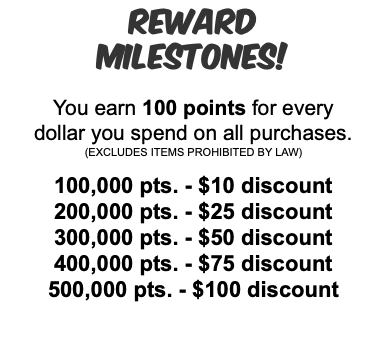 Reward Milestones! You earn 100 points for every dollar you spend on all purchases. (EXCLUDES ITEMS PROHIBITED BY LAW) 100,000 pts. - $10 discount 200,000 pts. - $25 discount 300,000 pts. - $50 discount 400,000 pts. - $75 discount 500,000 pts. - $100 discount 